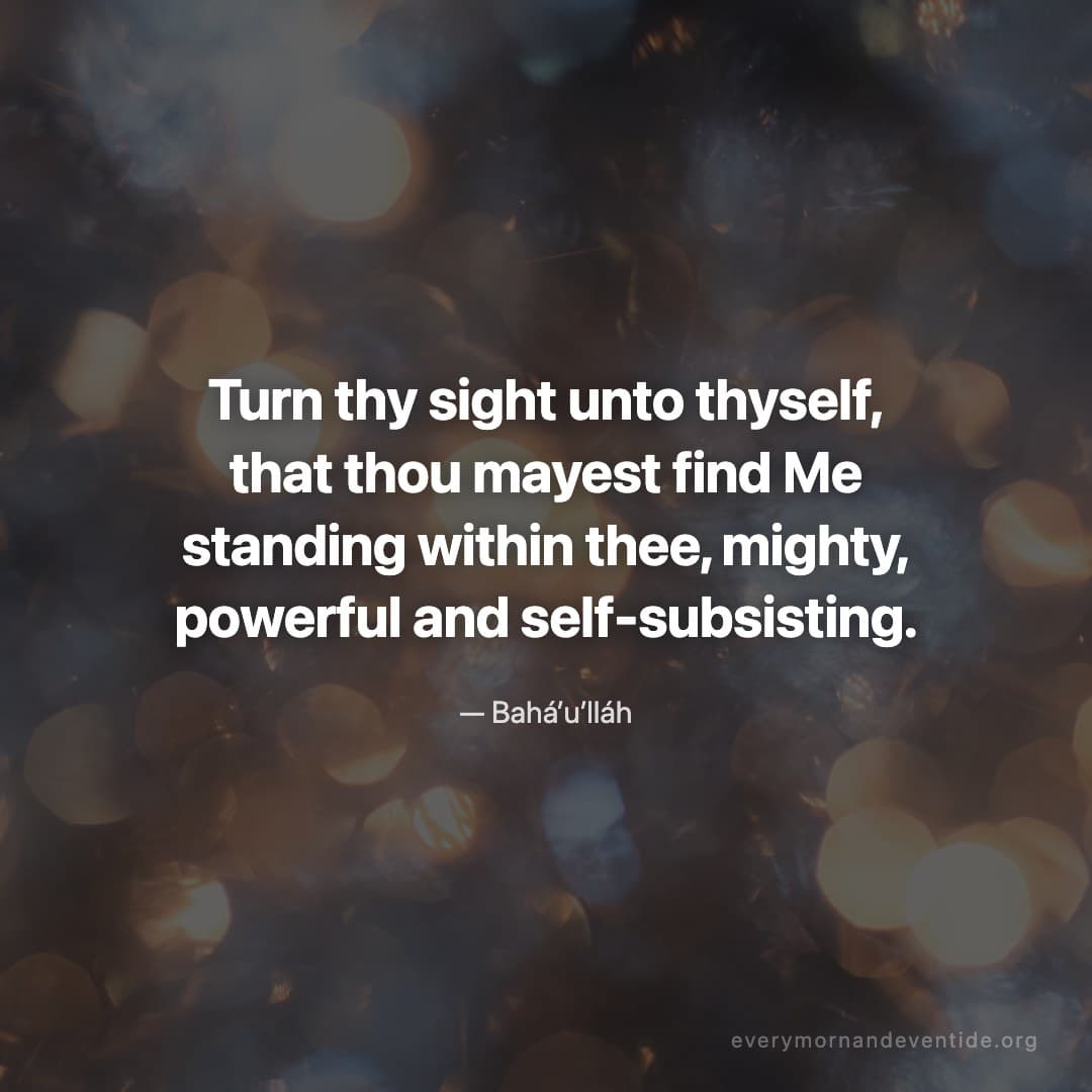 Turn thy sight unto thyself, that thou mayest find Me standing within thee, mighty, powerful and self-subsisting. — Bahá’u’lláh