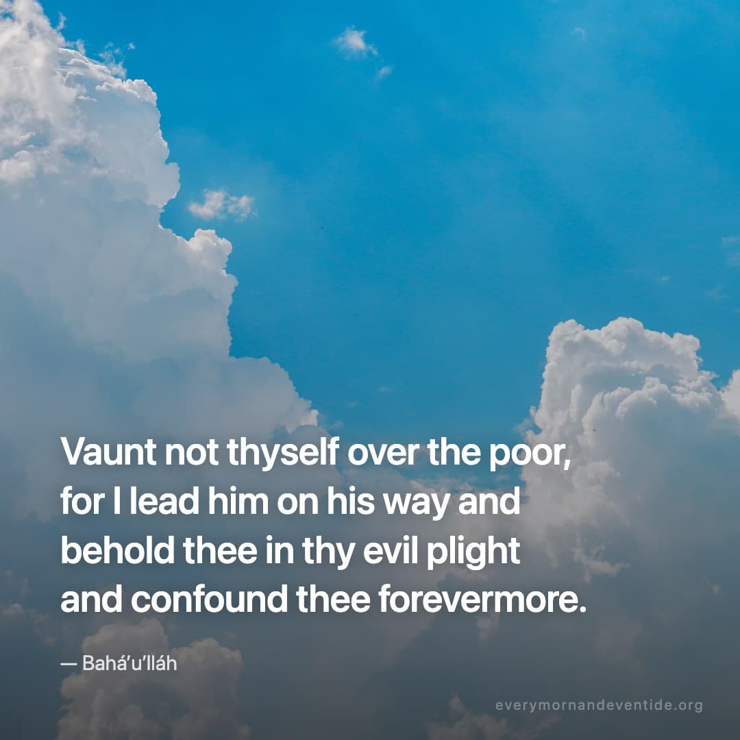 Vaunt not thyself over the poor, for I lead him on his way and behold thee in thy evil plight and confound thee forevermore. — Bahá’u’lláh