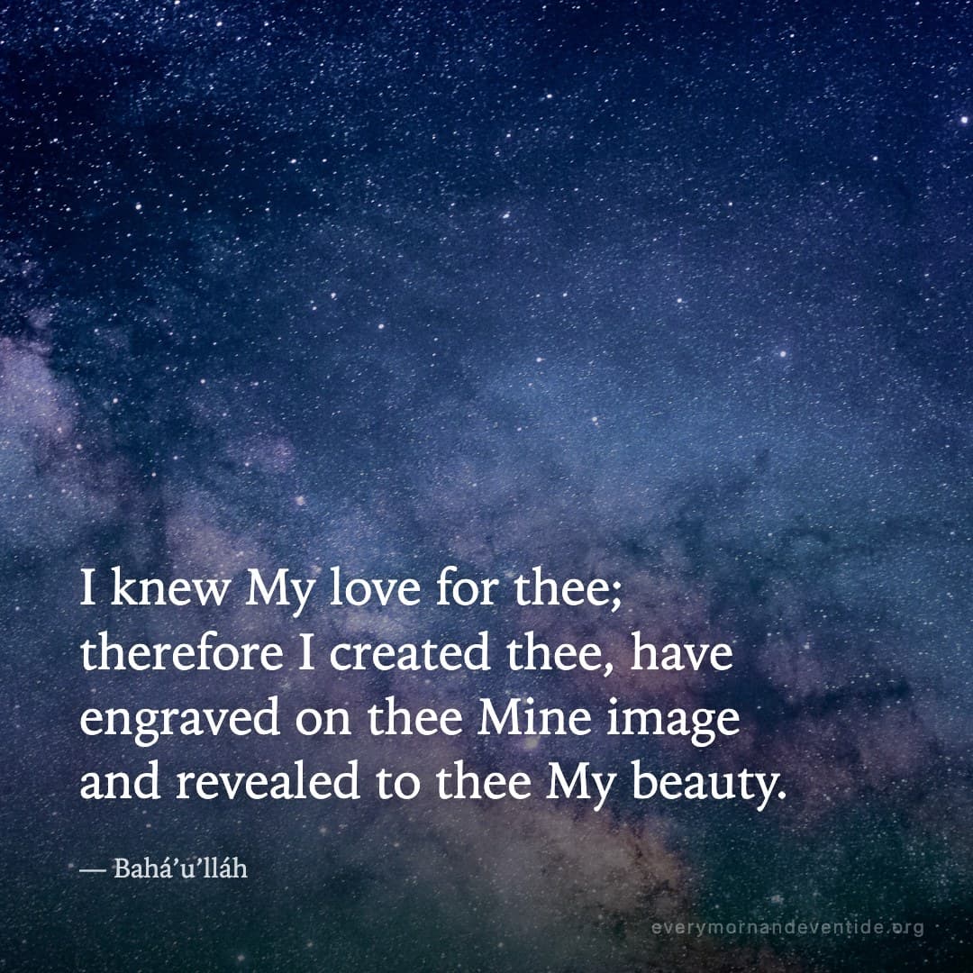 I knew My love for thee; therefore I created thee, have engraved on thee Mine image and revealed to thee My beauty. — Bahá’u’lláh