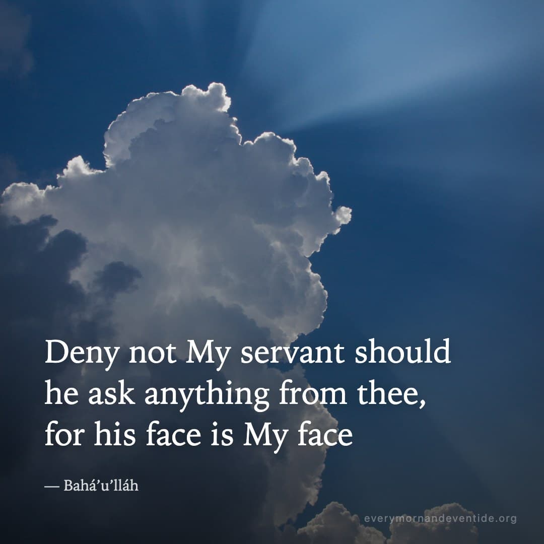 Deny not My servant should he ask anything from thee, for his face is My face — Bahá’u’lláh