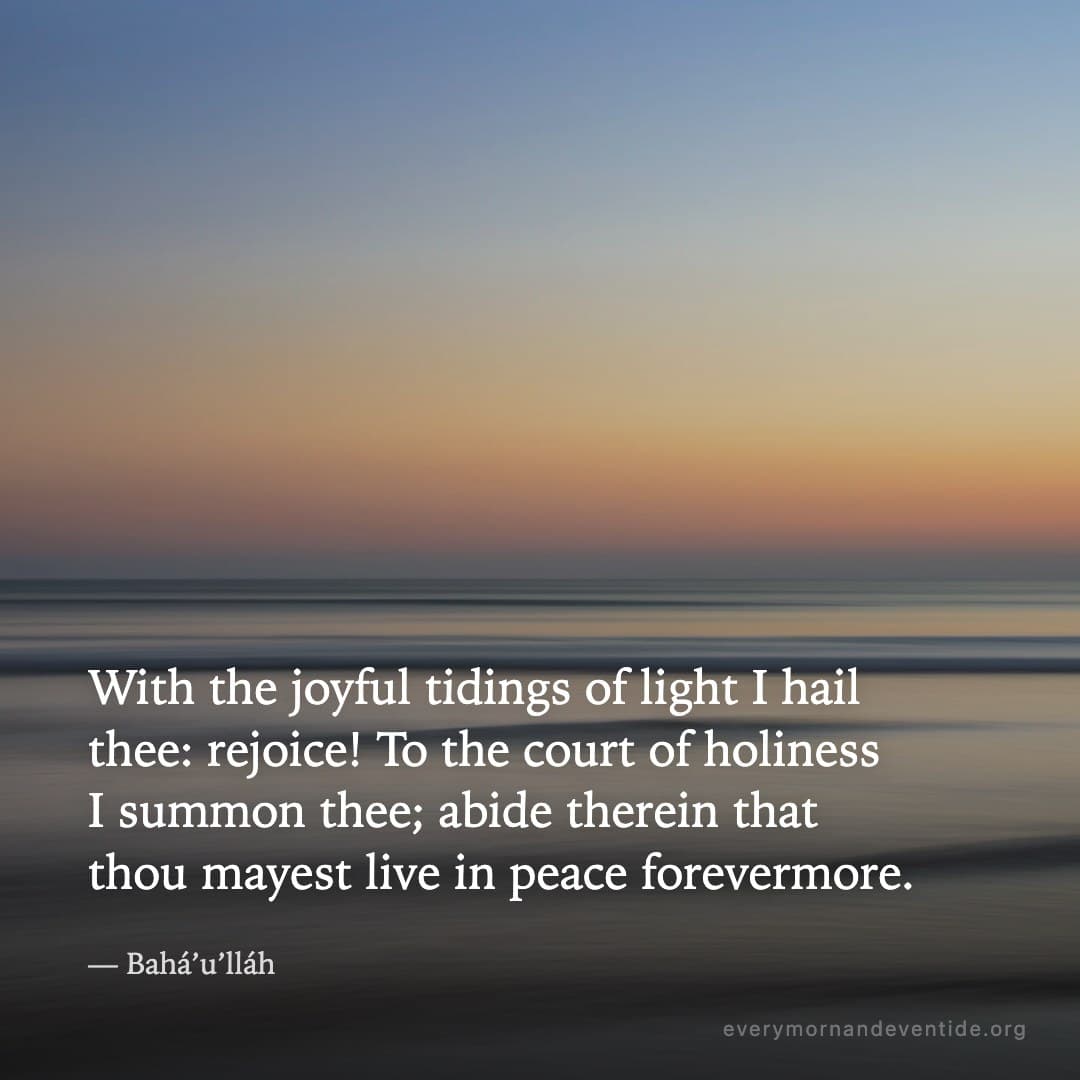 With the joyful tidings of light I hail thee: rejoice! To the court of holiness I summon thee; abide therein that thou mayest live in peace forevermore. — Bahá’u’lláh