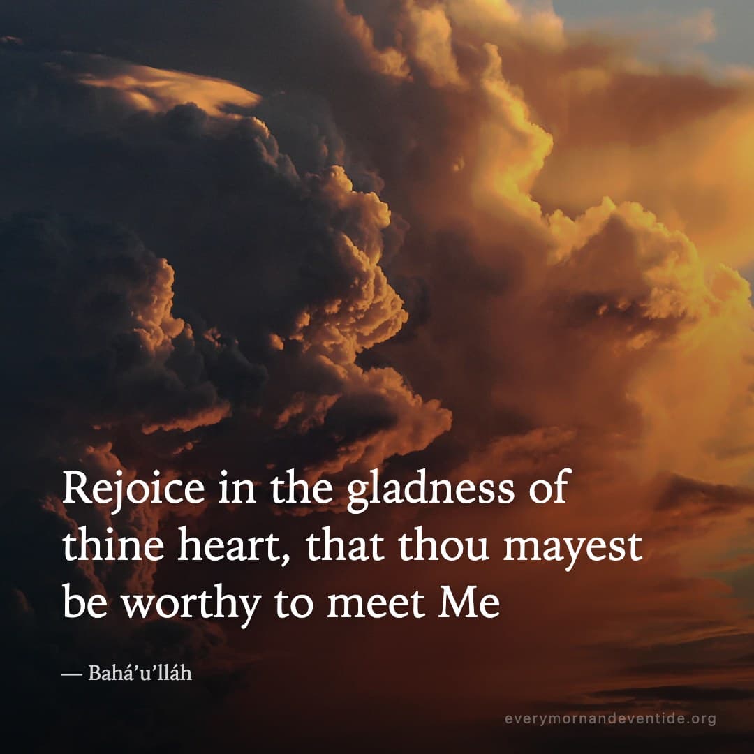 Rejoice in the gladness of thine heart, that thou mayest be worthy to meet Me — Bahá’u’lláh