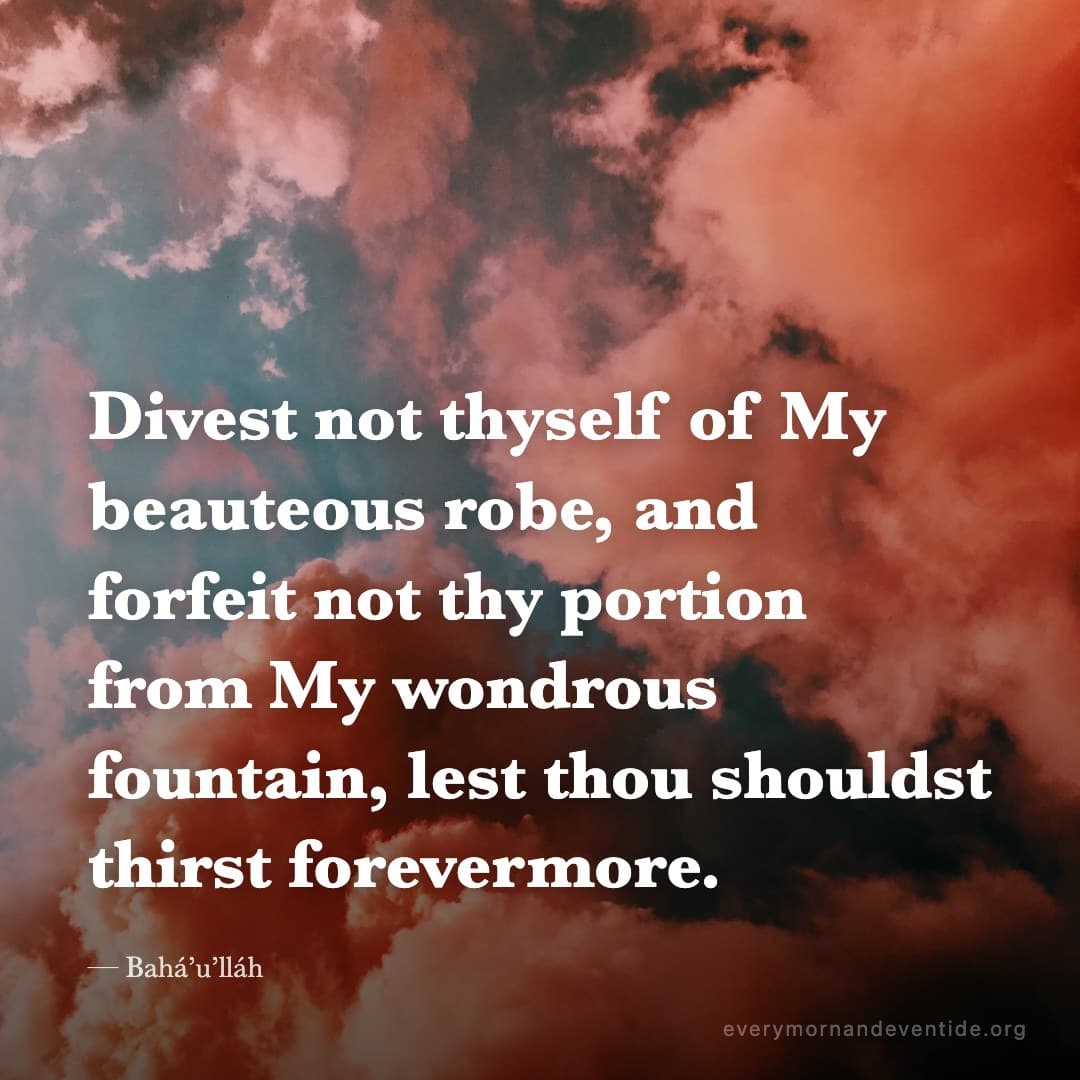 Divest not thyself of My beauteous robe, and forfeit not thy portion from My wondrous fountain, lest thou shouldst thirst forevermore. — Bahá’u’lláh