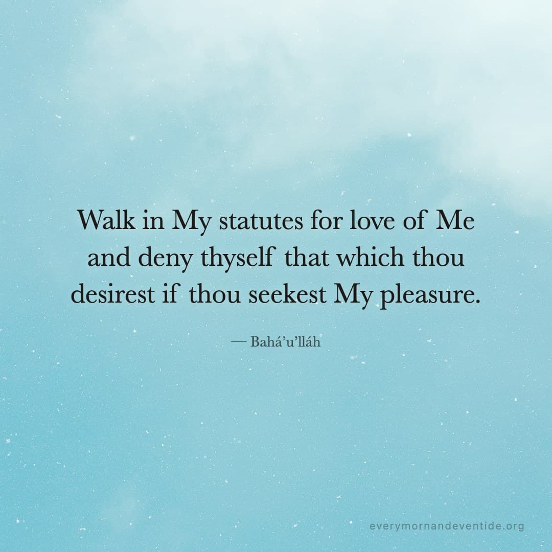 Walk in My statutes for love of Me and deny thyself that which thou desirest if thou seekest My pleasure. — Bahá’u’lláh