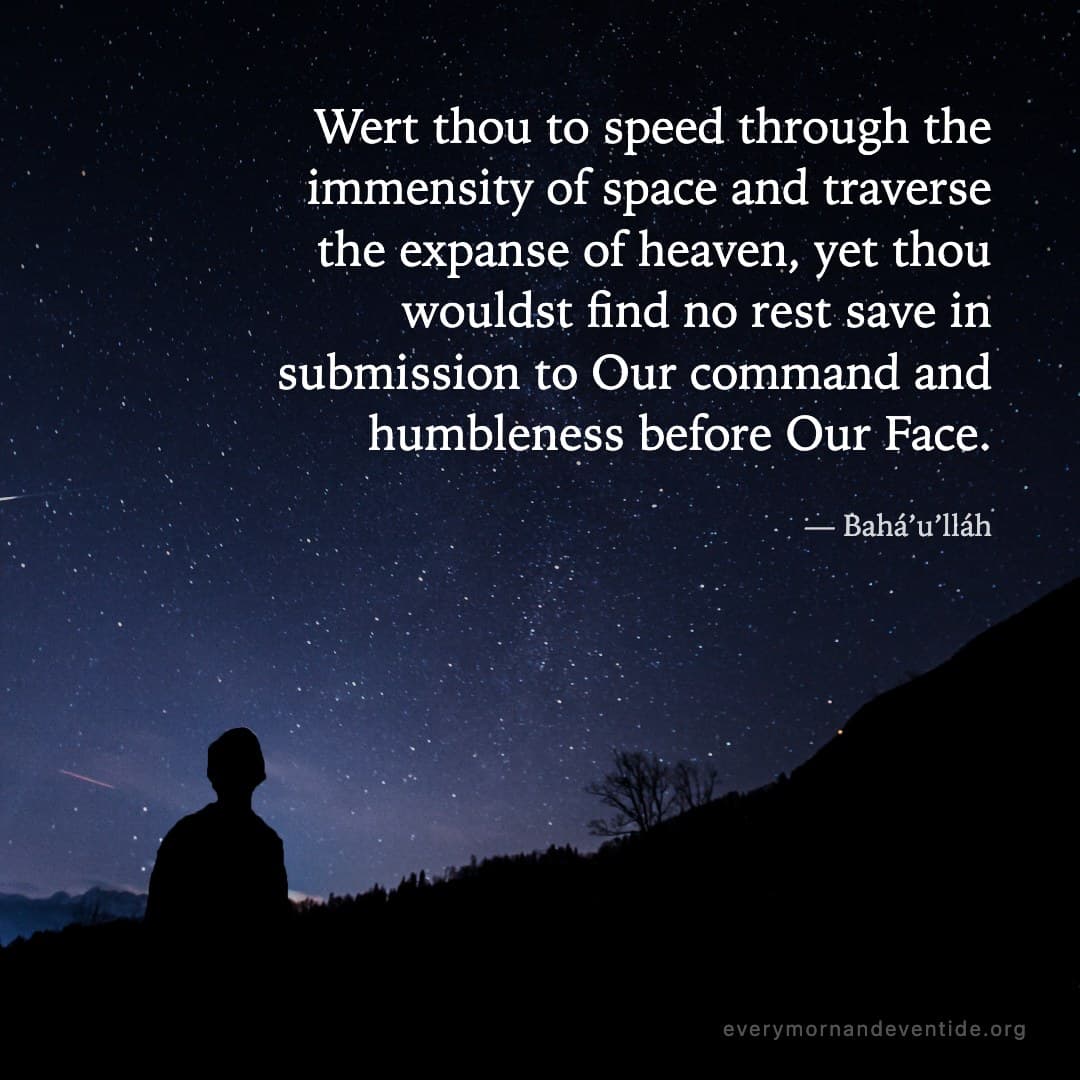Wert thou to speed through the immensity of space and traverse the expanse of heaven, yet thou wouldst find no rest save in submission to Our command and humbleness before Our Face. — Bahá’u’lláh
