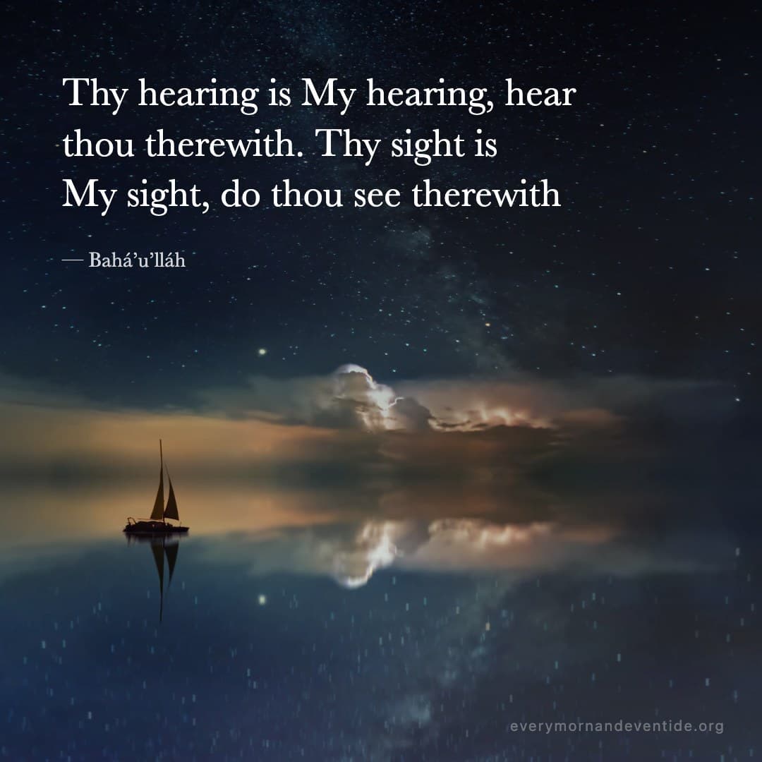 Thy hearing is My hearing, hear thou therewith. Thy sight is My sight, do thou see therewith — Bahá’u’lláh