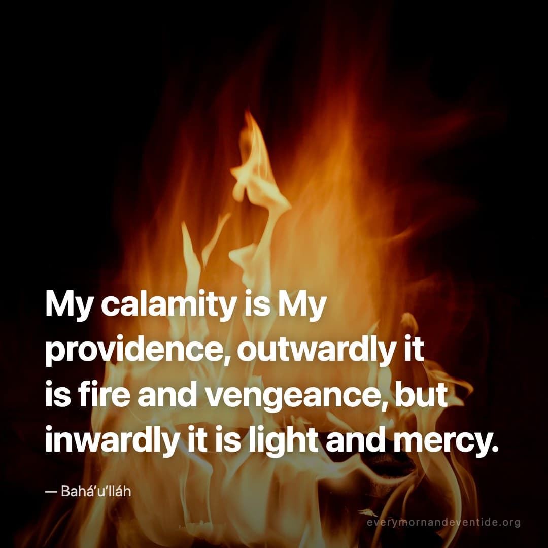 My calamity is My providence, outwardly it is fire and vengeance, but inwardly it is light and mercy. — Bahá’u’lláh