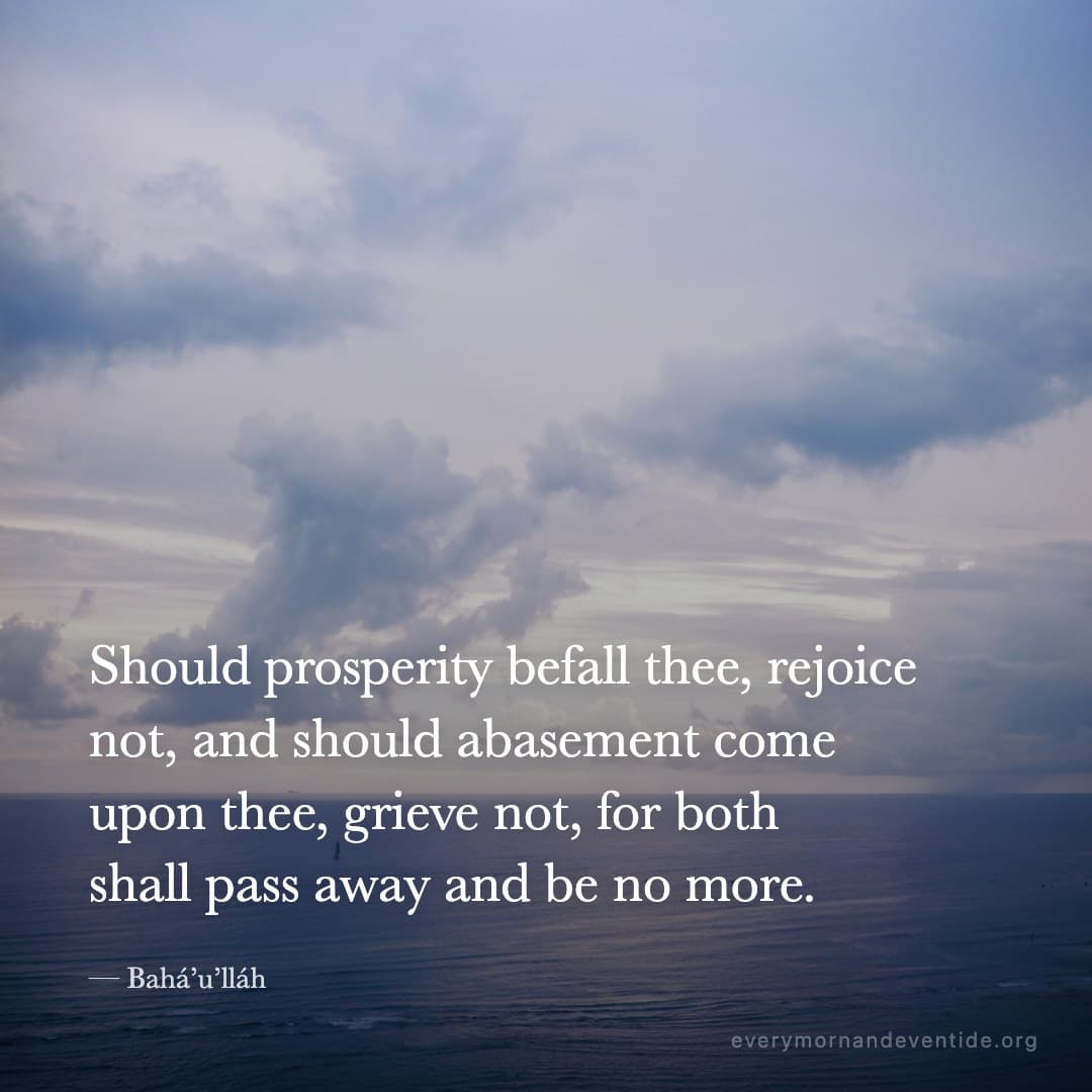 Should prosperity befall thee, rejoice not, and should abasement come upon thee, grieve not, for both shall pass away and be no more. — Bahá’u’lláh