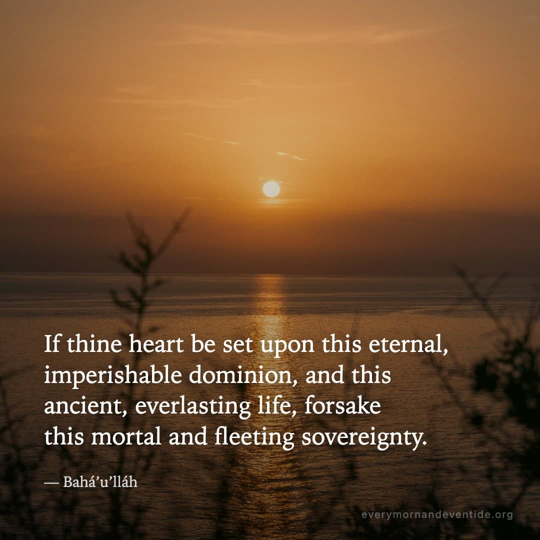 If thine heart be set upon this eternal, imperishable dominion, and this ancient, everlasting life, forsake this mortal and fleeting sovereignty. — Bahá’u’lláh