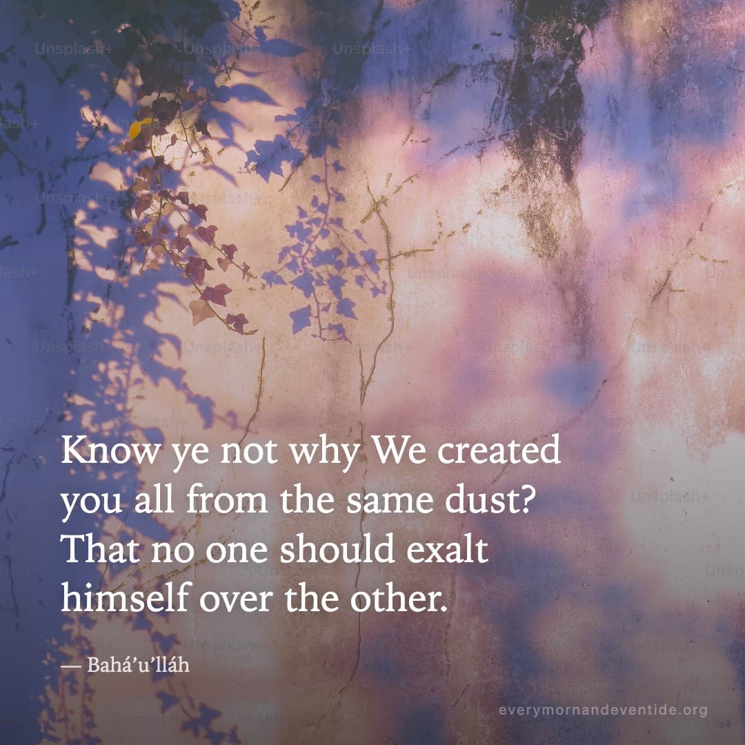 Know ye not why We created you all from the same dust? That no one should exalt himself over the other. — Bahá’u’lláh