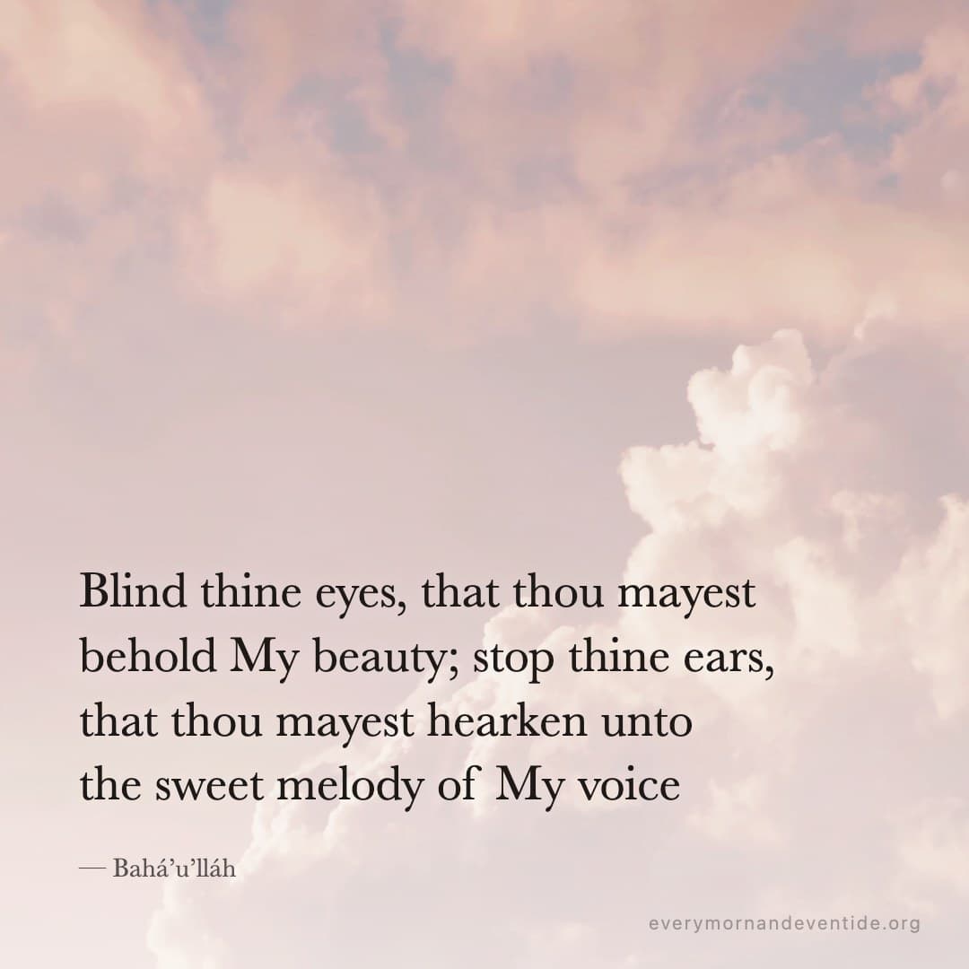 Blind thine eyes, that thou mayest behold My beauty; stop thine ears, that thou mayest hearken unto the sweet melody of My voice — Bahá’u’lláh