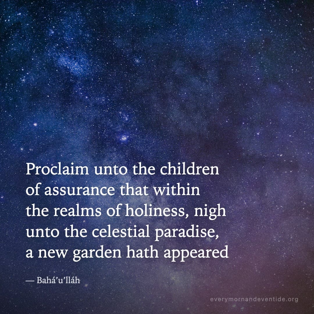 Proclaim unto the children of assurance that within the realms of holiness, nigh unto the celestial paradise, a new garden hath appeared — Bahá’u’lláh