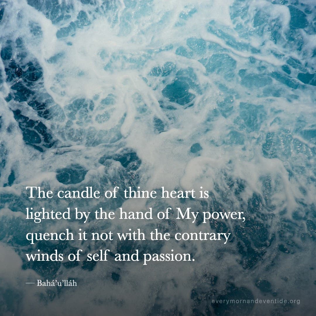The candle of thine heart is lighted by the hand of My power, quench it not with the contrary winds of self and passion. — Bahá’u’lláh