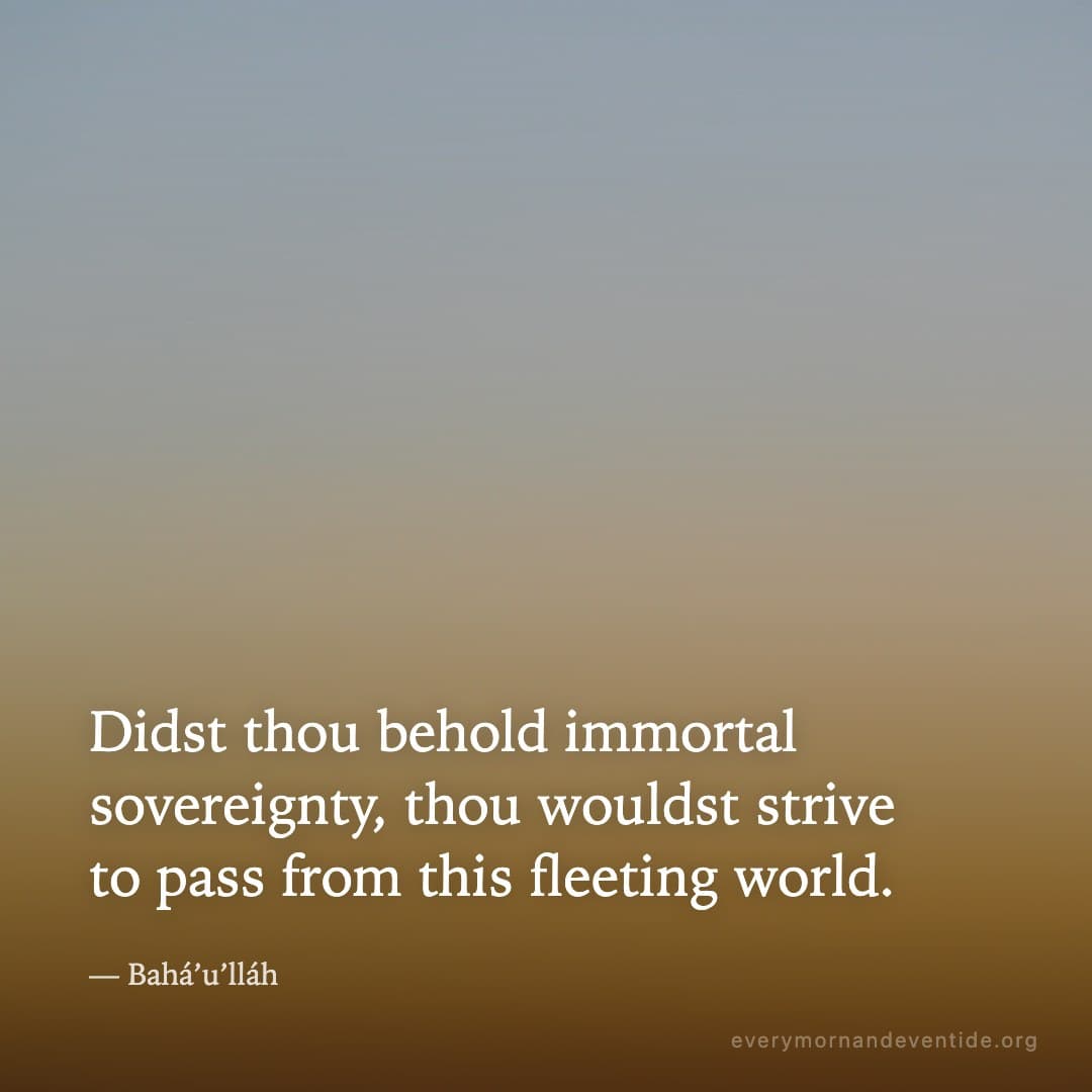 Didst thou behold immortal sovereignty, thou wouldst strive to pass from this fleeting world. — Bahá’u’lláh