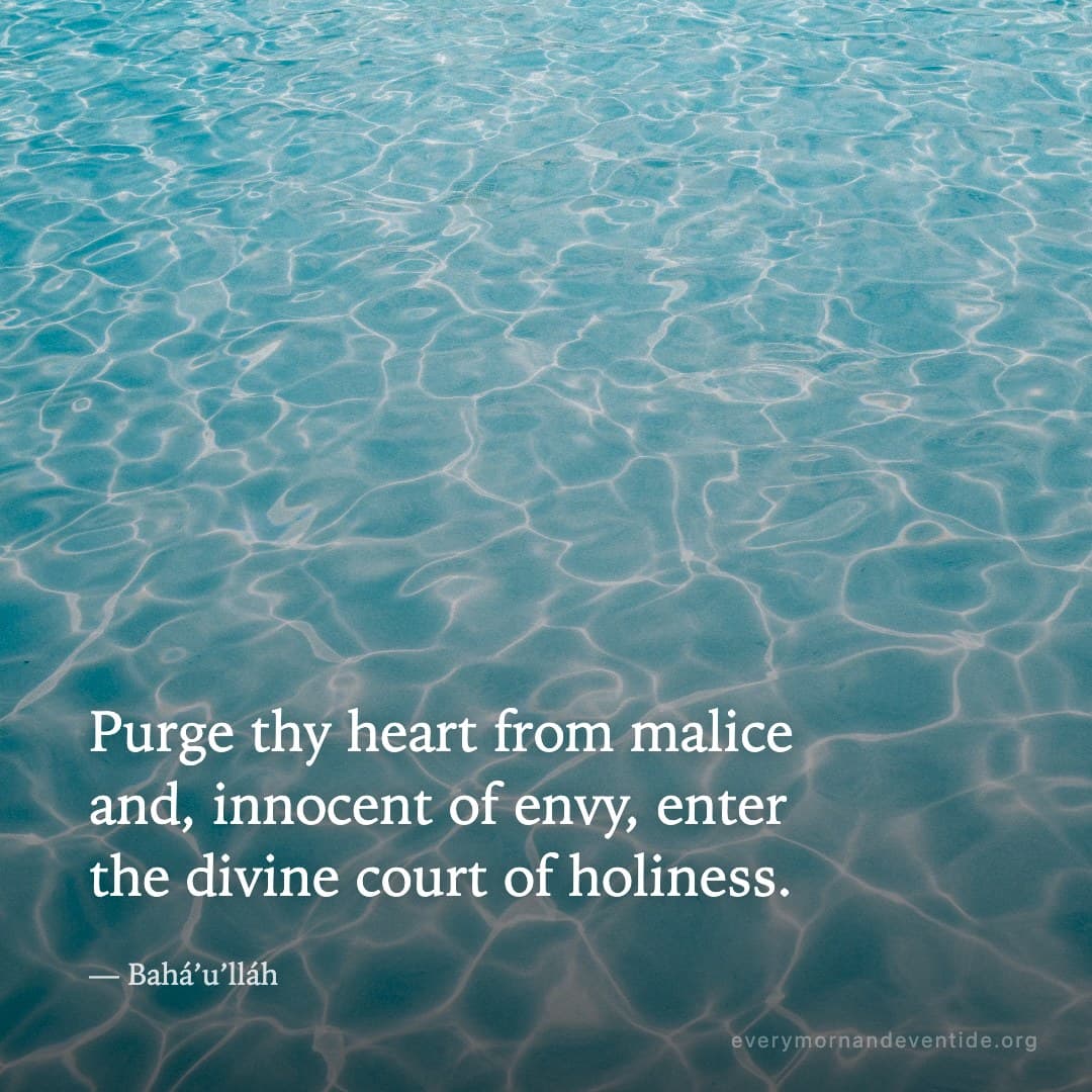 Purge thy heart from malice and, innocent of envy, enter the divine court of holiness. — Bahá’u’lláh
