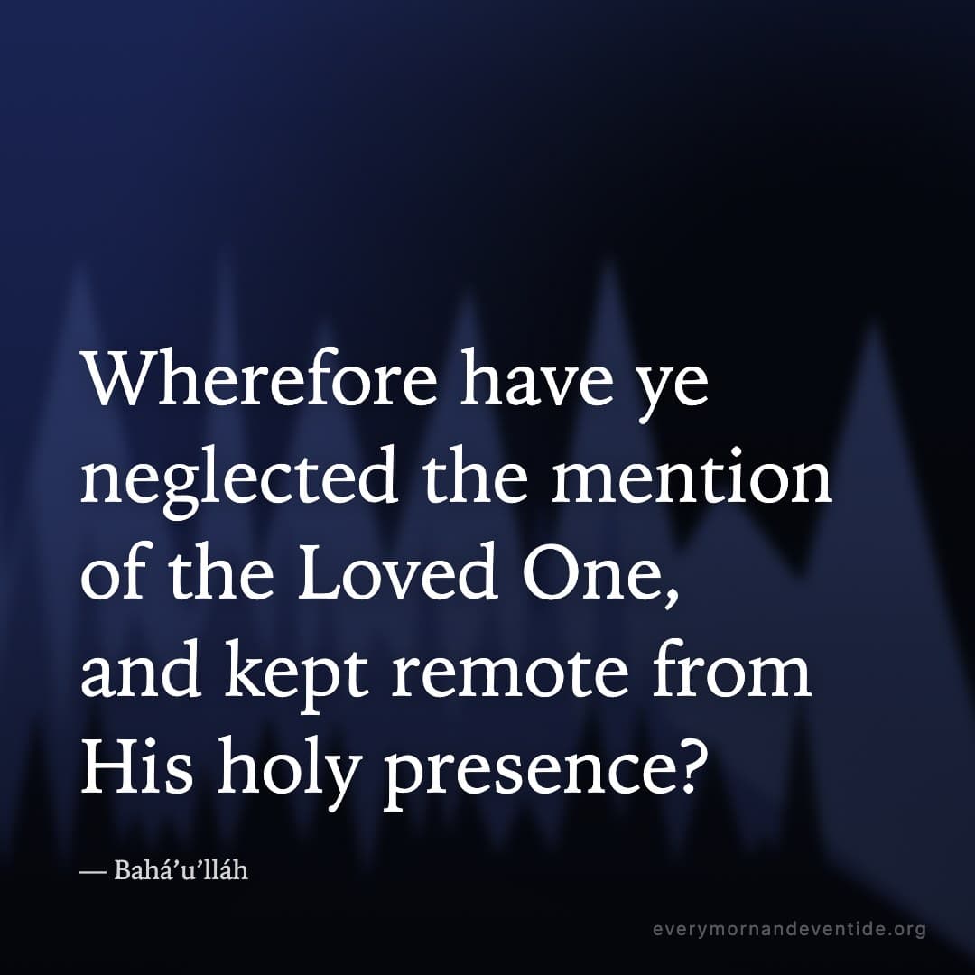 Wherefore have ye neglected the mention of the Loved One, and kept remote from His holy presence? — Bahá’u’lláh