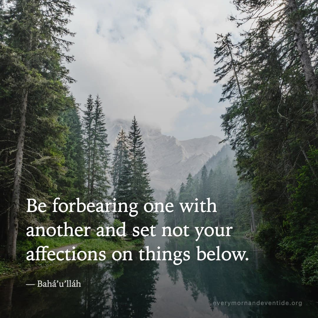 Be forbearing one with another and set not your affections on things below. — Bahá’u’lláh