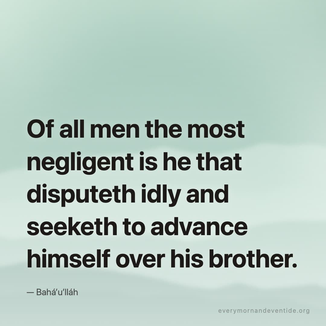 Of all men the most negligent is he that disputeth idly and seeketh to advance himself over his brother. — Bahá’u’lláh