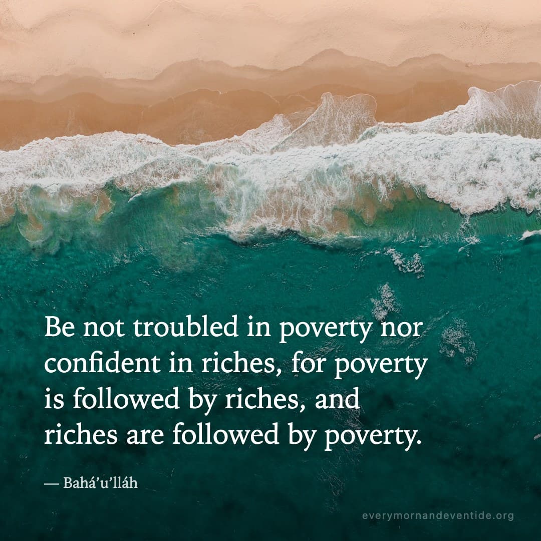 Be not troubled in poverty nor confident in riches, for poverty is followed by riches, and riches are followed by poverty. — Bahá’u’lláh