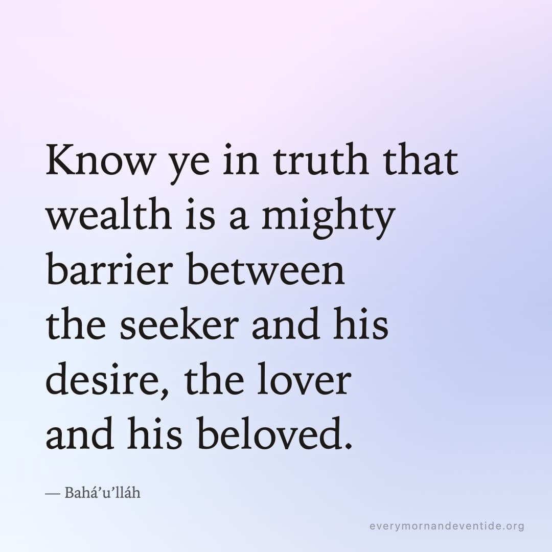 Know ye in truth that wealth is a mighty barrier between the seeker and his desire, the lover and his beloved. — Bahá’u’lláh