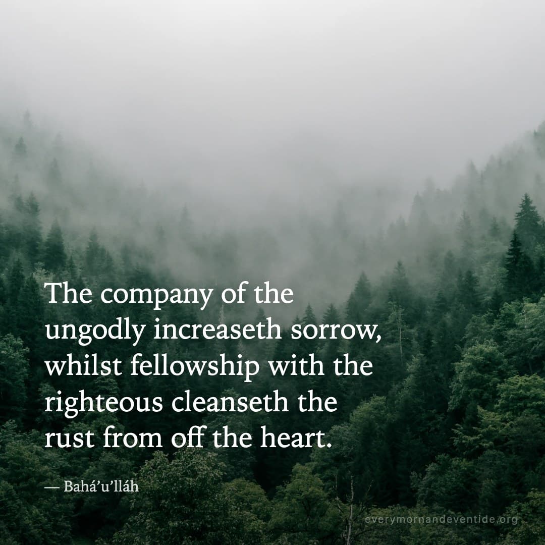 The company of the ungodly increaseth sorrow, whilst fellowship with the righteous cleanseth the rust from off the heart. — Bahá’u’lláh