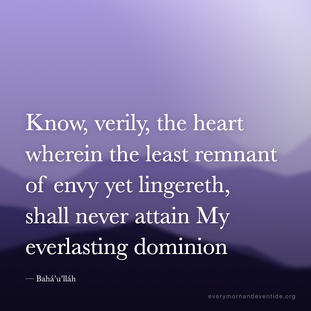 Know, verily, the heart wherein the least remnant of envy yet lingereth, shall never attain My everlasting dominion — Bahá’u’lláh