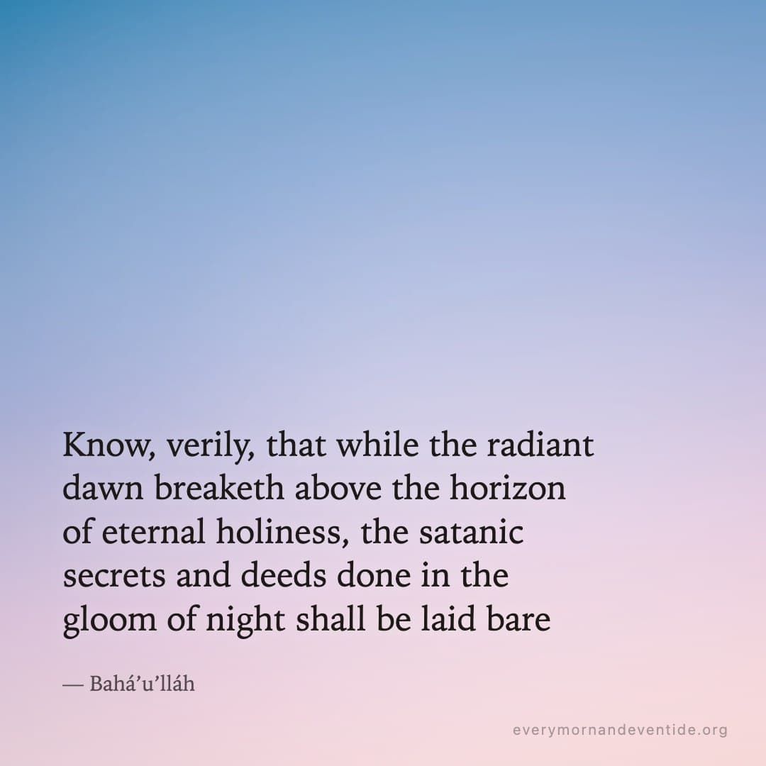 Know, verily, that while the radiant dawn breaketh above the horizon of eternal holiness, the satanic secrets and deeds done in the gloom of night shall be laid bare — Bahá’u’lláh
